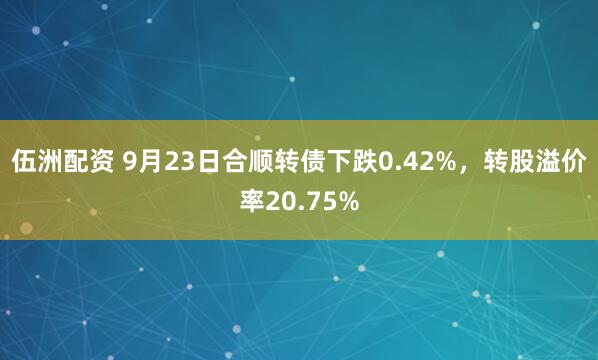 伍洲配资 9月23日合顺转债下跌0.42%，转股溢价率20.75%