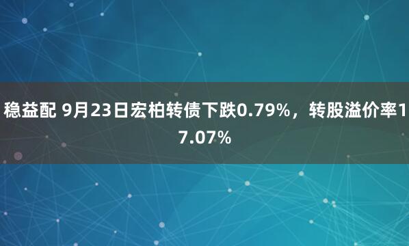 稳益配 9月23日宏柏转债下跌0.79%，转股溢价率17.07%