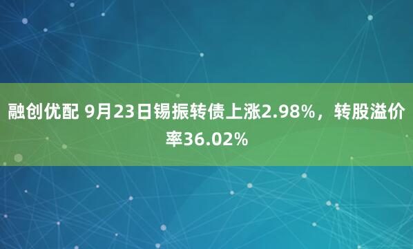 融创优配 9月23日锡振转债上涨2.98%，转股溢价率36.02%