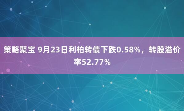 策略聚宝 9月23日利柏转债下跌0.58%，转股溢价率52.77%