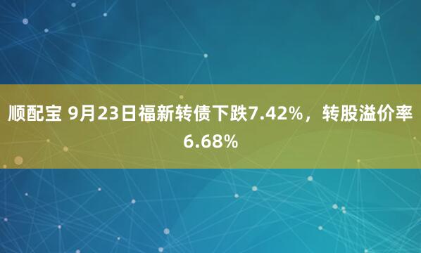 顺配宝 9月23日福新转债下跌7.42%，转股溢价率6.68%