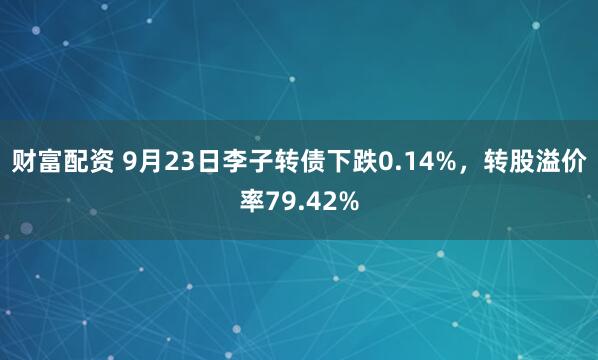 财富配资 9月23日李子转债下跌0.14%，转股溢价率79.42%