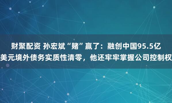 财聚配资 孙宏斌“赌”赢了：融创中国95.5亿美元境外债务实质性清零，他还牢牢掌握公司控制权