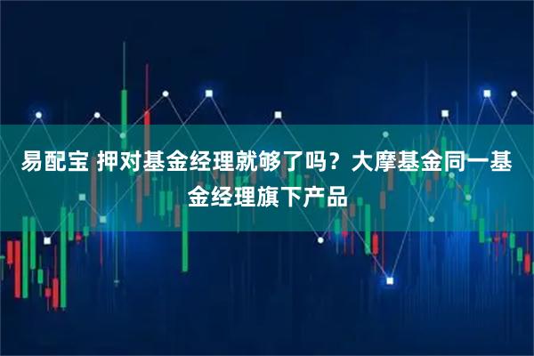 易配宝 押对基金经理就够了吗?大摩基金同一基金经理旗下产品