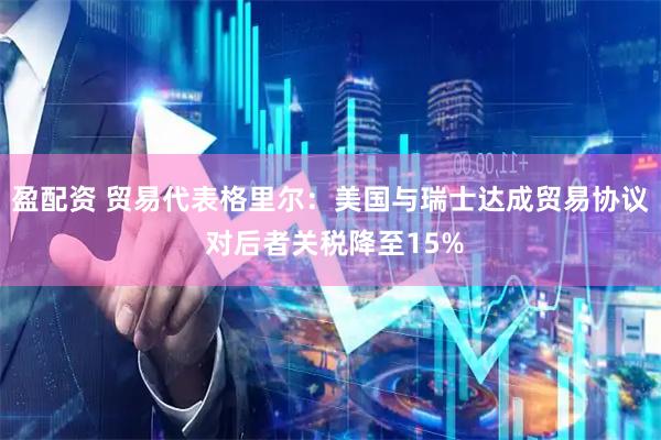 盈配资 贸易代表格里尔：美国与瑞士达成贸易协议 对后者关税降至15%