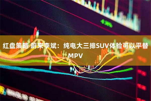 红盘策略 蔚来李斌：纯电大三排SUV体验可以平替MPV