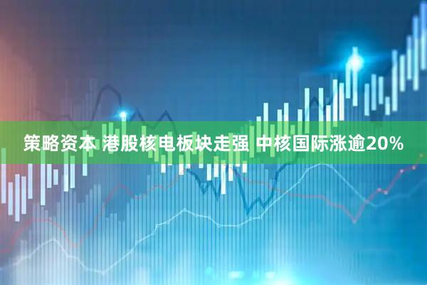 策略资本 港股核电板块走强 中核国际涨逾20%