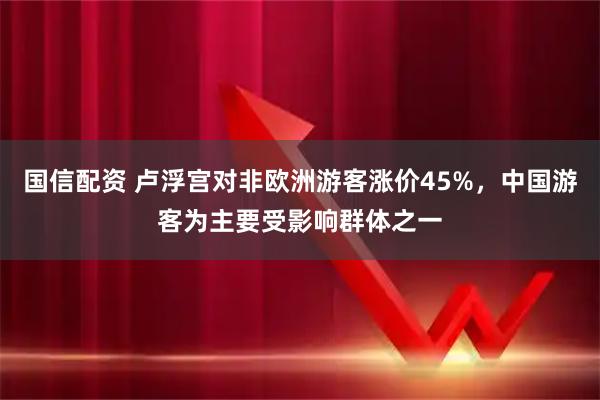 国信配资 卢浮宫对非欧洲游客涨价45%，中国游客为主要受影响群体之一