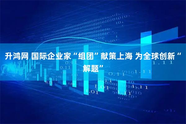 升鸿网 国际企业家“组团”献策上海 为全球创新“解题”