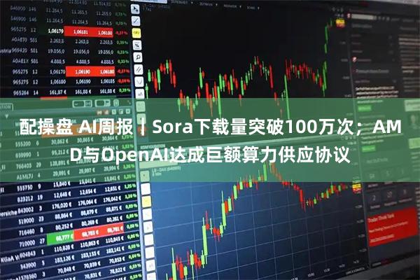 配操盘 AI周报｜Sora下载量突破100万次；AMD与OpenAI达成巨额算力供应协议
