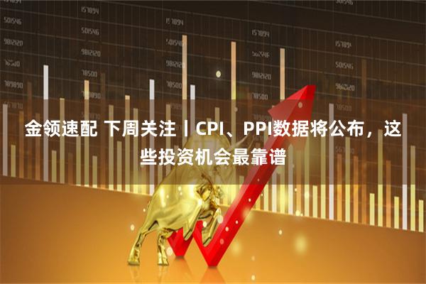 金领速配 下周关注丨CPI、PPI数据将公布，这些投资机会最靠谱