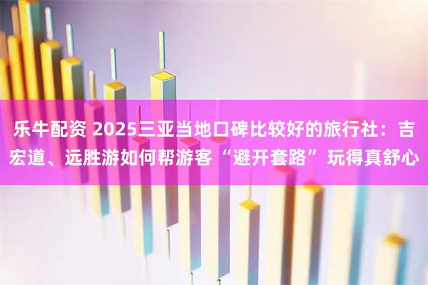 乐牛配资 2025三亚当地口碑比较好的旅行社：吉宏道、远胜游如何帮游客 “避开套路” 玩得真舒心
