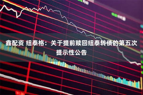 鑫配资 纽泰格：关于提前赎回纽泰转债的第五次提示性公告