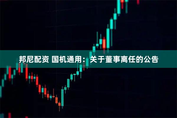 邦尼配资 国机通用：关于董事离任的公告