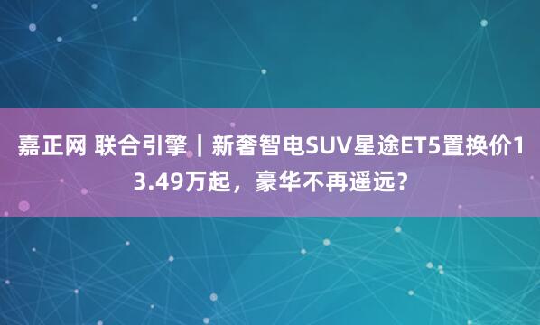 嘉正网 联合引擎｜新奢智电SUV星途ET5置换价13.49万起，豪华不再遥远？