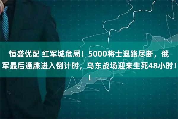 恒盛优配 红军城危局！5000将士退路尽断，俄军最后通牒进入倒计时，乌东战场迎来生死48小时！