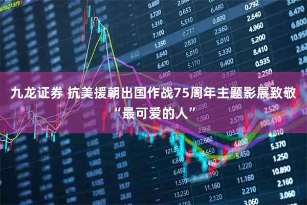 九龙证券 抗美援朝出国作战75周年主题影展致敬“最可爱的人”