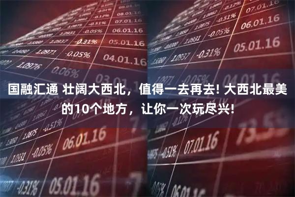 国融汇通 壮阔大西北，值得一去再去! 大西北最美的10个地方，让你一次玩尽兴!