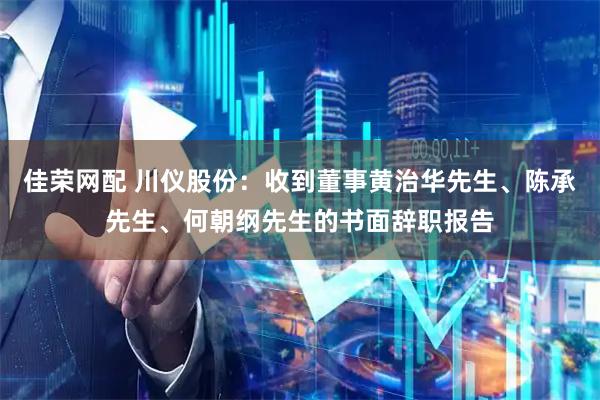 佳荣网配 川仪股份：收到董事黄治华先生、陈承先生、何朝纲先生的书面辞职报告