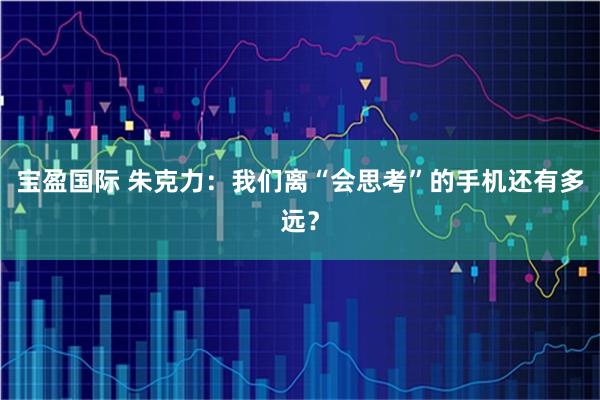 宝盈国际 朱克力：我们离“会思考”的手机还有多远？
