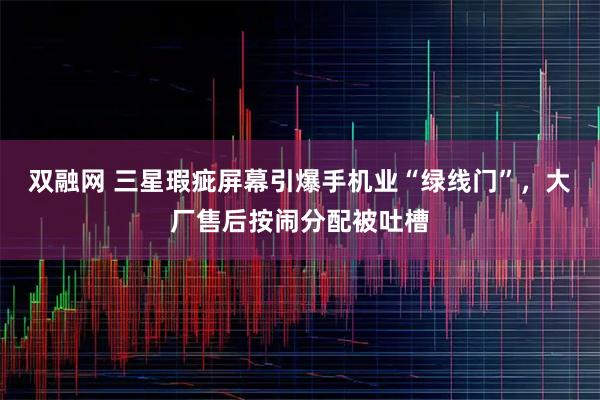 双融网 三星瑕疵屏幕引爆手机业“绿线门”，大厂售后按闹分配被吐槽
