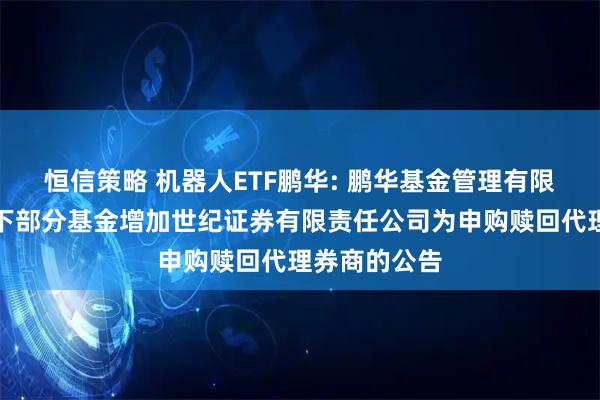 恒信策略 机器人ETF鹏华: 鹏华基金管理有限公司关于旗下部分基金增加世纪证券有限责任公司为申购赎回代理券商的公告