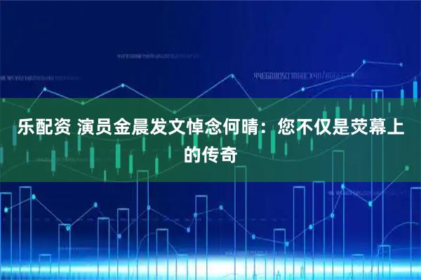 乐配资 演员金晨发文悼念何晴：您不仅是荧幕上的传奇