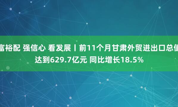 富裕配 强信心 看发展丨前11个月甘肃外贸进出口总值达到629.7亿元 同比增长18.5%