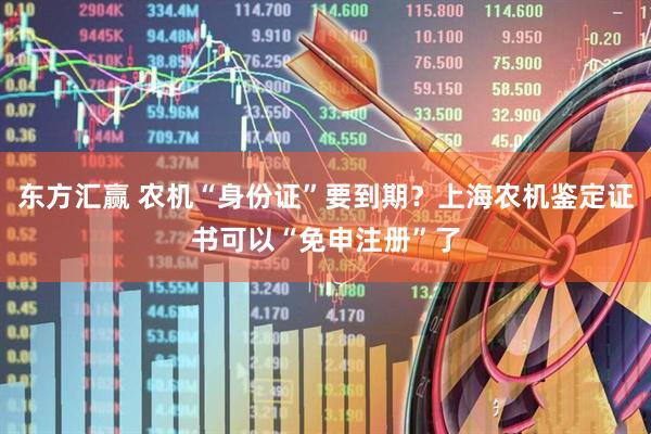 东方汇赢 农机“身份证”要到期？上海农机鉴定证书可以“免申注册”了