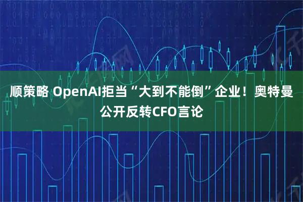 顺策略 OpenAI拒当“大到不能倒”企业！奥特曼公开反转CFO言论