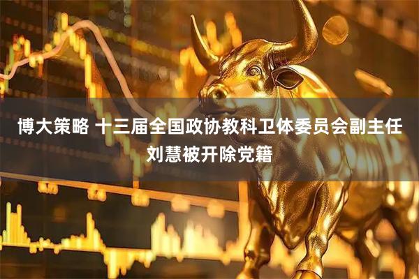 博大策略 十三届全国政协教科卫体委员会副主任刘慧被开除党籍