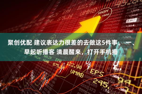 聚创优配 建议表达力很差的去做这5件事。 一、早起听播客 清晨醒来，打开手机播