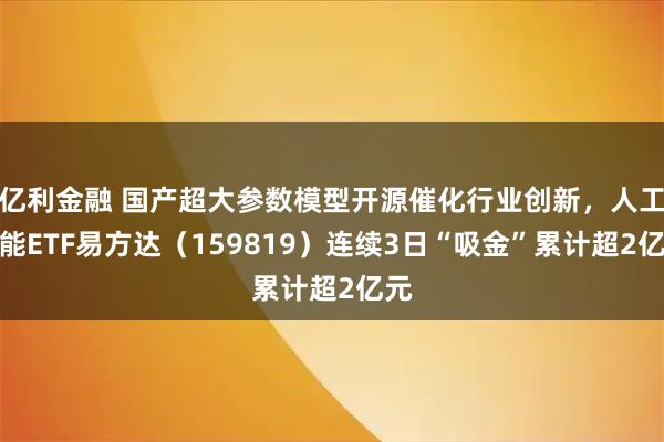 亿利金融 国产超大参数模型开源催化行业创新，人工智能ETF易方达（159819）连续3日“吸金”累计超2亿元
