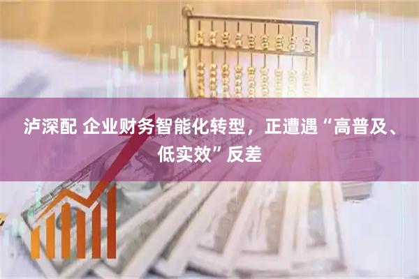 泸深配 企业财务智能化转型，正遭遇“高普及、低实效”反差