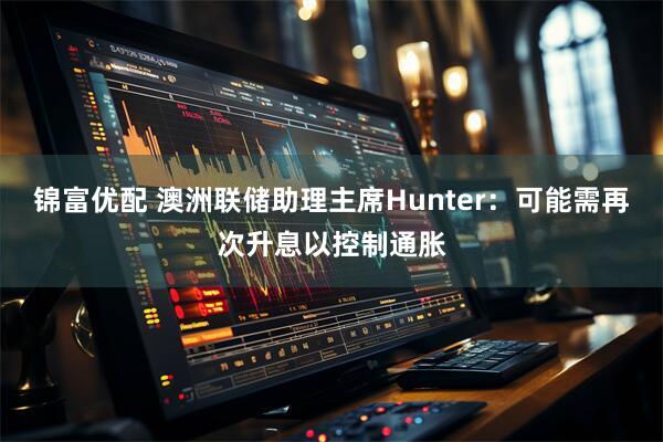 锦富优配 澳洲联储助理主席Hunter：可能需再次升息以控制通胀